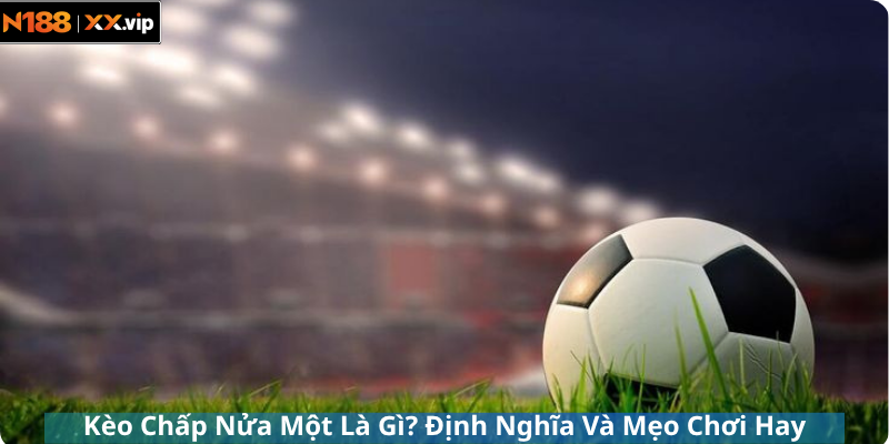 Kèo Chấp Nửa Một Là Gì? Định Nghĩa Và Mẹo Chơi Hay
